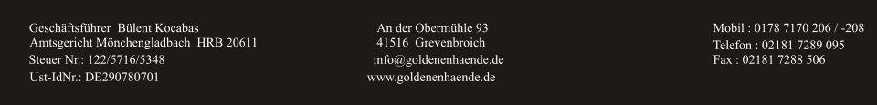 Geschäftsführer Bülent Kocabas An der Obermühle 93 41516  Grevenbroich info@goldenenhaende.de www.goldenenhaende.de Mobil : 0178 7170 206 / -208 Telefon : 02181 7289 095 Fax : 02181 7288 506 Amtsgericht Mönchengladbach  HRB 20611 Steuer Nr.: 122/5716/5348 Ust-IdNr.: DE290780701